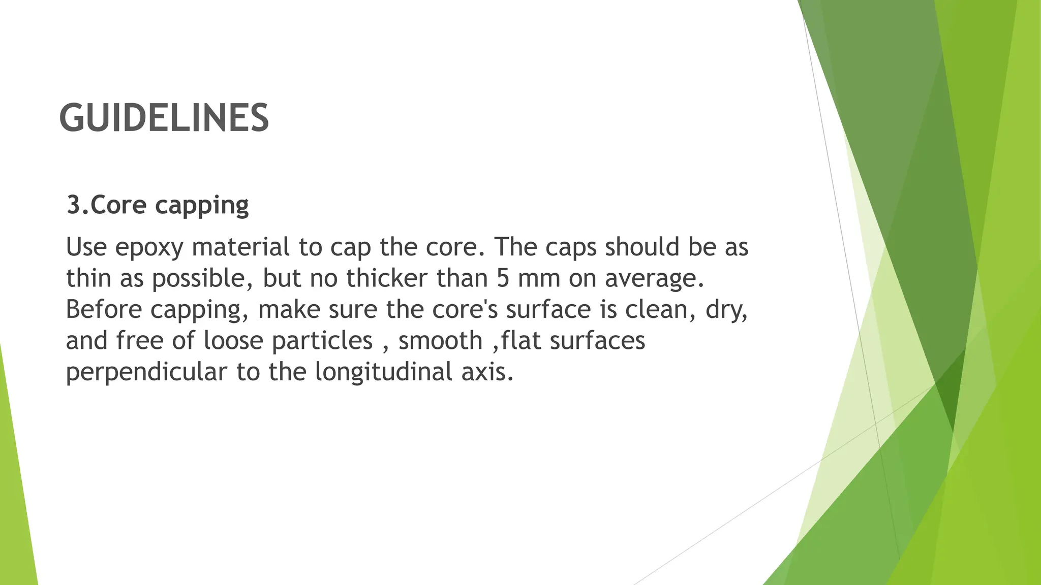 GUIDELINES
3.Core capping
Use epoxy material to cap the core. The caps should be as
thin as possible, but no thicker than 5 mm on average.
Before capping, make sure the core's surface is clean, dry,
and free of loose particles , smooth ,flat surfaces
perpendicular to the longitudinal axis.
 