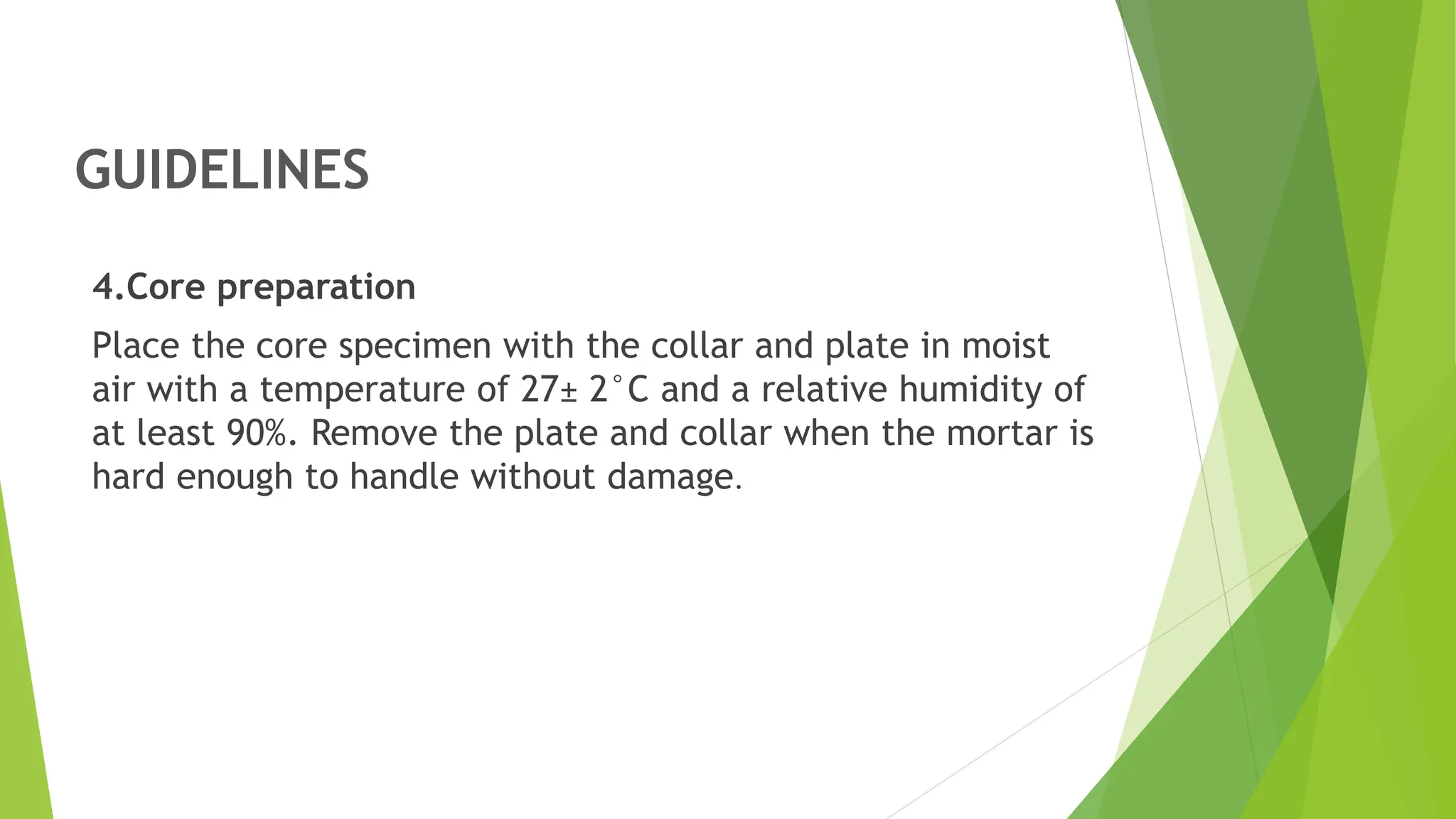 GUIDELINES
4.Core preparation
Place the core specimen with the collar and plate in moist
air with a temperature of 27± 2°C and a relative humidity of
at least 90%. Remove the plate and collar when the mortar is
hard enough to handle without damage.
 