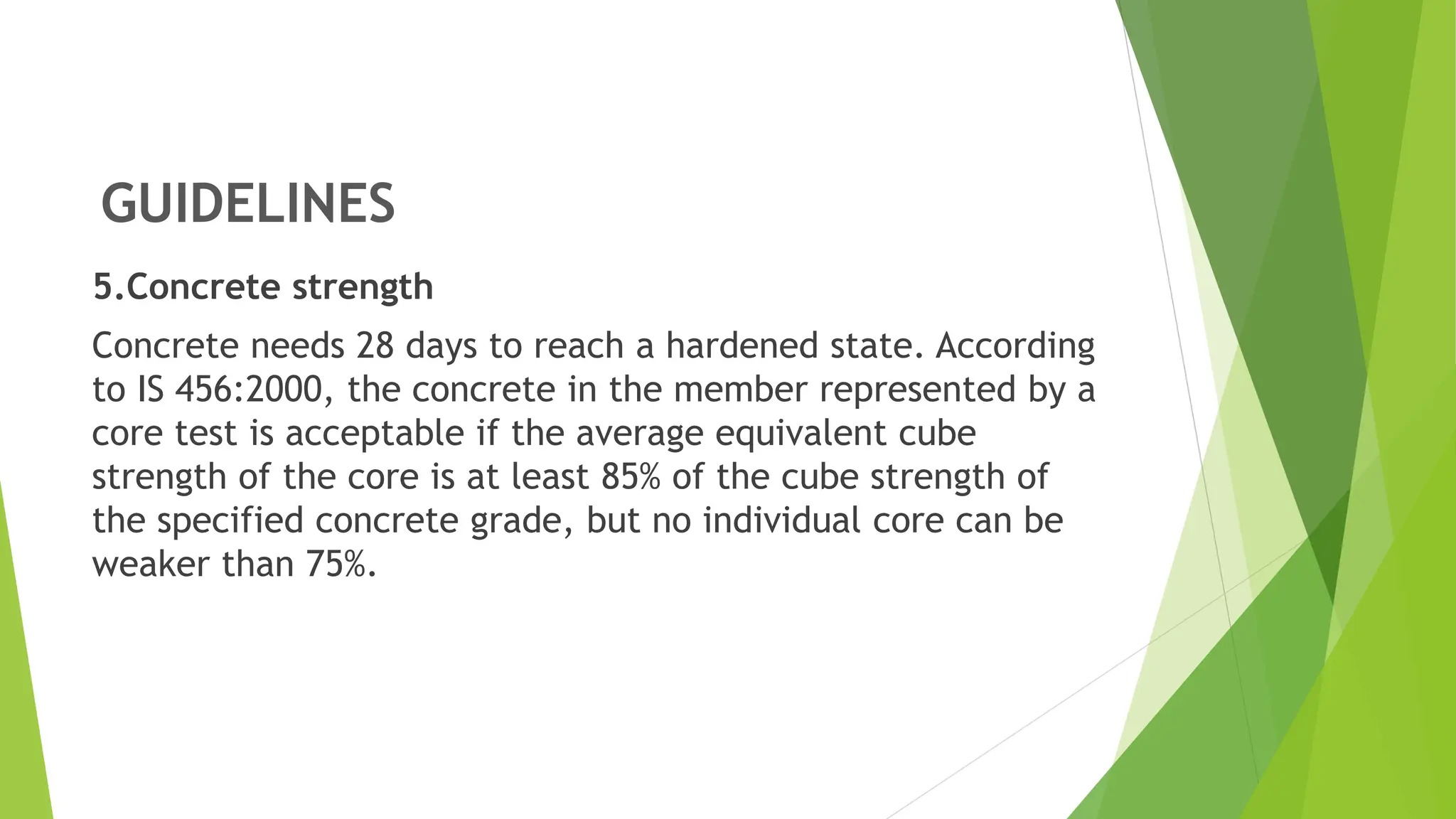 GUIDELINES
5.Concrete strength
Concrete needs 28 days to reach a hardened state. According
to IS 456:2000, the concrete in the member represented by a
core test is acceptable if the average equivalent cube
strength of the core is at least 85% of the cube strength of
the specified concrete grade, but no individual core can be
weaker than 75%.
 