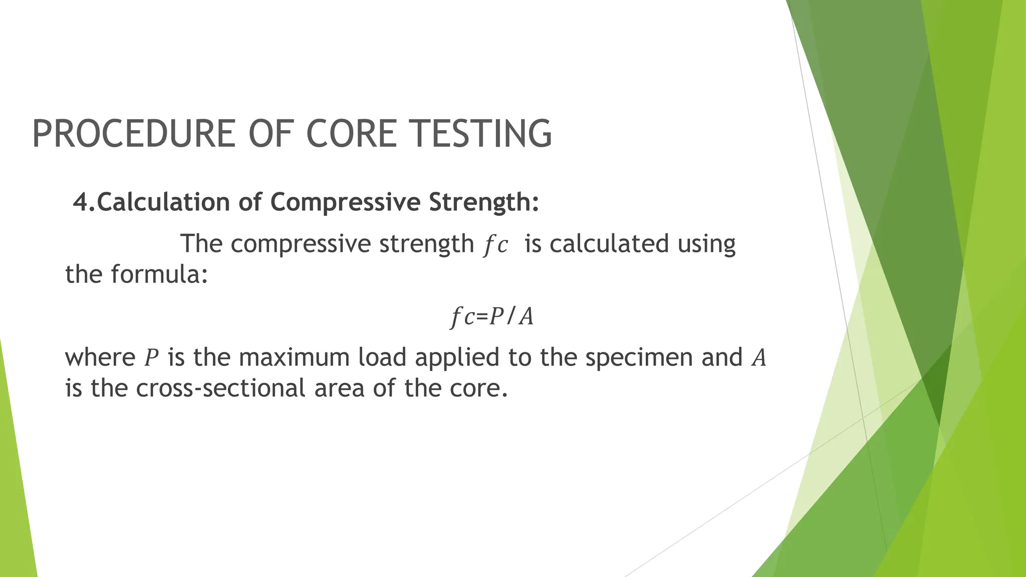 PROCEDURE OF CORE TESTING
4.Calculation of Compressive Strength:
The compressive strength 𝑓𝑐 is calculated using
the formula:
𝑓𝑐=𝑃/𝐴
where 𝑃 is the maximum load applied to the specimen and 𝐴
is the cross-sectional area of the core.
 