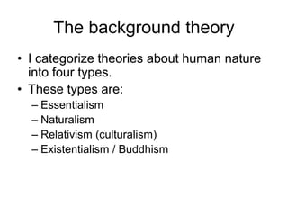 The background theory
• I categorize theories about human nature
into four types.
• These types are:
– Essentialism
– Naturalism
– Relativism (culturalism)
– Existentialism / Buddhism
 
