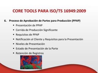 6. Proceso de Aprobación de Partes para Producción (PPAP)
 Presentación de PPAP
 Corrida de Producción Significante
 Requisitos de PPAP
 Notificación al Cliente y Requisitos para la Presentación
 Niveles de Presentación
 Estado de Presentación de la Parte
 Retención de Registros
CORE TOOLS PARA ISO/TS 16949:2009
 