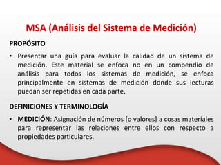 PROPÓSITO
• Presentar una guía para evaluar la calidad de un sistema de
medición. Este material se enfoca no en un compendio de
análisis para todos los sistemas de medición, se enfoca
principalmente en sistemas de medición donde sus lecturas
puedan ser repetidas en cada parte.
DEFINICIONES Y TERMINOLOGÍA
• MEDICIÓN: Asignación de números [o valores] a cosas materiales
para representar las relaciones entre ellos con respecto a
propiedades particulares.
MSA (Análisis del Sistema de Medición)
 
