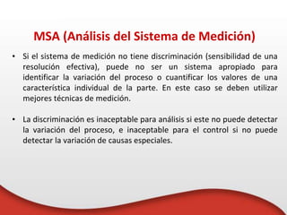 • Si el sistema de medición no tiene discriminación (sensibilidad de una
resolución efectiva), puede no ser un sistema apropiado para
identificar la variación del proceso o cuantificar los valores de una
característica individual de la parte. En este caso se deben utilizar
mejores técnicas de medición.
• La discriminación es inaceptable para análisis si este no puede detectar
la variación del proceso, e inaceptable para el control si no puede
detectar la variación de causas especiales.
MSA (Análisis del Sistema de Medición)
 