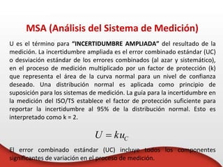 U es el término para “INCERTIDUMBRE AMPLIADA” del resultado de la
medición. La incertidumbre ampliada es el error combinado estándar (UC)
o desviación estándar de los errores combinados (al azar y sistemático),
en el proceso de medición multiplicado por un factor de protección (k)
que representa el área de la curva normal para un nivel de confianza
deseado. Una distribución normal es aplicada como principio de
suposición para los sistemas de medición. La guía para la incertidumbre en
la medición del ISO/TS establece el factor de protección suficiente para
reportar la incertidumbre al 95% de la distribución normal. Esto es
interpretado como k = 2.
El error combinado estándar (UC) incluye todos los componentes
significantes de variación en el proceso de medición.
MSA (Análisis del Sistema de Medición)
C
ku
U 
 