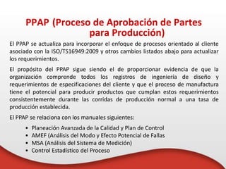 El PPAP se actualiza para incorporar el enfoque de procesos orientado al cliente
asociado con la ISO/TS16949:2009 y otros cambios listados abajo para actualizar
los requerimientos.
El propósito del PPAP sigue siendo el de proporcionar evidencia de que la
organización comprende todos los registros de ingeniería de diseño y
requerimientos de especificaciones del cliente y que el proceso de manufactura
tiene el potencial para producir productos que cumplan estos requerimientos
consistentemente durante las corridas de producción normal a una tasa de
producción establecida.
El PPAP se relaciona con los manuales siguientes:
• Planeación Avanzada de la Calidad y Plan de Control
• AMEF (Análisis del Modo y Efecto Potencial de Fallas
• MSA (Análisis del Sistema de Medición)
• Control Estadístico del Proceso
PPAP (Proceso de Aprobación de Partes
para Producción)
 