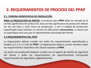 2.1. CORRIDA SIGNIFICATIVA DE PRODUCCIÓN
PARA LA PRODUCCIÓN DE PARTES, el producto para PPAP debe ser tomado de la
corrida significativa de producción. Esta corrida significativa de producción deberá
ser de una hora a ocho horas de producción, y con la calidad de producción
especificada hasta totalizar un mínimo de 300 partes consecutivas, a menos que
se especifique otra cosa por el representante autorizado del cliente.
2.2 REQUERIMIENTOS DEL PPAP
La Organización deberá cumplir con todos los requerimientos especificados y
listados (2.2.1 al 2.2.18) del PPAP. La Organización deberá cumplir también todos
los requerimientos específicos del cliente respecto al PPAP.
Las partes de producción deberán cumplir con el registro de diseño de ingeniería
del cliente y todos los requerimientos de especificaciones (incluyendo
requerimientos de seguridad y reglamentarios).
2. REQUERIMIENTOS DE PROCESO DEL PPAP
 