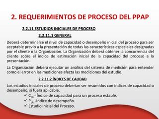 2.2.11 ESTUDIOS INICIALES DE PROCESO
2.2.11.1 GENERAL
Deberá determinarse el nivel de capacidad o desempeño inicial del proceso para ser
aceptable previo a la presentación de todas las características especiales designadas
por el cliente o la Organización. La Organización deberá obtener la concurrencia del
cliente sobre el índice de estimación inicial de la capacidad del proceso a la
presentación.
La Organización deberá ejecutar un análisis del sistema de medición para entender
como el error en las mediciones afecta las mediciones del estudio.
2.2.11.2 ÍNDICES DE CALIDAD
Los estudios iniciales de proceso deberían ser resumidos con índices de capacidad o
desempeño, si fuera aplicable.
 Cpk - Índice de capacidad para un proceso estable.
 Ppk -Índice de desempeño.
 Estudio Inicial del Proceso.
2. REQUERIMIENTOS DE PROCESO DEL PPAP
 