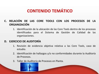 CONTENIDO TEMÁTICO
C. RELACIÓN DE LAS CORE TOOLS CON LOS PROCESOS DE LA
ORGANIZACIÓN
1. Identificación de la ubicación de las Core Tools dentro de los procesos
identificados para el Sistema de Gestión de Calidad de las
organizaciones.
D. EJERCICIO DE AUDITORÍA
1. Revisión de evidencia objetiva relativa a las Core Tools, caso de
estudio.
2. Identificación de hallazgos y/o no conformidades durante la Auditoría
de Procesos.
3. Taller de Auditoría de Procesos en Planta.
 