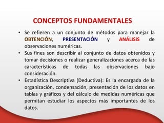 • Se refieren a un conjunto de métodos para manejar la
OBTENCIÓN, PRESENTACIÓN y ANÁLISIS de
observaciones numéricas.
• Sus fines son describir al conjunto de datos obtenidos y
tomar decisiones o realizar generalizaciones acerca de las
características de todas las observaciones bajo
consideración.
• Estadística Descriptiva (Deductiva): Es la encargada de la
organización, condensación, presentación de los datos en
tablas y gráficos y del cálculo de medidas numéricas que
permitan estudiar los aspectos más importantes de los
datos.
CONCEPTOS FUNDAMENTALES
 