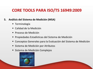 5. Análisis del Sistema de Medición (MSA)
 Terminología
 Calidad de la Medición
 Proceso de Medición
 Propiedades Estadísticas del Sistema de Medición
 Conceptos Generales para la Evaluación del Sistema de Medición
 Sistema de Medición por Atributos
 Sistema de Medición Complejos
CORE TOOLS PARA ISO/TS 16949:2009
 