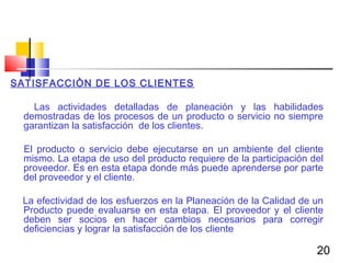 SATISFACCIÒN DE LOS CLIENTES

    Las actividades detalladas de planeación y las habilidades
  demostradas de los procesos de un producto o servicio no siempre
  garantizan la satisfacción de los clientes.

  El producto o servicio debe ejecutarse en un ambiente del cliente
  mismo. La etapa de uso del producto requiere de la participación del
  proveedor. Es en esta etapa donde más puede aprenderse por parte
  del proveedor y el cliente.

 La efectividad de los esfuerzos en la Planeación de la Calidad de un
 Producto puede evaluarse en esta etapa. El proveedor y el cliente
 deben ser socios en hacer cambios necesarios para corregir
 deficiencias y lograr la satisfacción de los cliente

                                                                    20
 