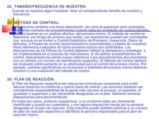 24. TAMAÑO/FRECUENCIA DE MUESTRA:
  Cuando se requiera algún muestreo listar el correspondiente tamaño de muestra y
   frecuencia

25. METODO DE CONTROL:
  Esta columna contiene una breve descripción de cómo la operación será controlada,
   incluyendo números de procedimientos cuando apliquen el método de control utilizado
   debiera basarse en un análisis efectivo del proceso mismo. El método de control se
   determina por el tipo de proceso que exista. Las operaciones pueden ser controladas
   con, aunque no se limitan a Control Estadístico de Procesos, Inspección, Datos de
   atributos, a Prueba de errores (automatizado/no automatizado) y planes de muestreo.
   Hace referencia a ejemplos de cómo procesos típicos son controlados. Las
   descripciones de los Planes de Control debieran reflejar la planeación y estrategia a
   ser implementada en el proceso de manufactura. Si se aplican procedimientos de
   control, tópicamente los planes hacen referencia a los procedimientos documentados
   con un nombre y/o número de identificación especifico. El Método de Control debiera
   ser evaluado continuamente en su efectividad para el control del proceso mismo. Por
   ejemplo, cambios significativos en el proceso o habilidad del proceso mismo debieran
   conducir a una evaluación del método de control

26. PLAN DE REACCIÓN:
  El Plan de Reacción especifica las reacciones correctivas necesarias para evitar
   fabricar producto no conforme u operar fuera de control. Las acciones debieran ser
   normalmente responsabilidad de la gente más cercana al proceso, el operador, el
   ajustador o supervisor y ser claramente designadas en el plan. Debieran tomarse
   disposiciones para documentación.
  En todos los casos, producto sospechoso y no conforme debe ser claramente
   identificado y puesto en cuarentena, y con alguna disposición hecha por la persona
   designada en el plan de reacción. Esta columna puede también referirse a un número
   de plan de reacción específico e identificar la persona responsable para el plan de
   reacción mismo
 