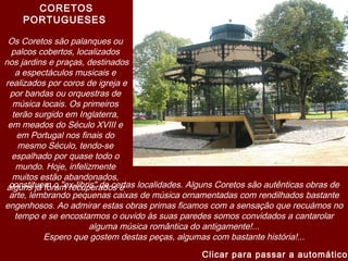 CORETOS
PORTUGUESES
Os Coretos são palanques ou
palcos cobertos, localizados
nos jardins e praças, destinados
a espectáculos musicais e
realizados por coros de igreja e
por bandas ou orquestras de
música locais. Os primeiros
terão surgido em Inglaterra,
em meados do Século XVIII e
em Portugal nos finais do
mesmo Século, tendo-se
espalhado por quase todo o
mundo. Hoje, infelizmente
muitos estão abandonados,
alguns já foram recuperados econstituem o "ex-libris" de certas localidades. Alguns Coretos são autênticas obras de
arte, lembrando pequenas caixas de música ornamentadas com rendilhados bastante
engenhosos. Ao admirar estas obras primas ficamos com a sensação que recuámos no
tempo e se encostarmos o ouvido às suas paredes somos convidados a cantarolar
alguma música romântica do antigamente!...
Espero que gostem destas peças, algumas com bastante história!...
Clicar para passar a automático
 