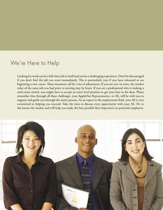 We’re Here to Help
  Looking for work can be a full-time job in itself and can be a challenging experience. Don’t be discouraged
  if you don’t ﬁnd the job you want immediately. This is particularly true if you have relocated or are
  beginning a new career. These situations call for a lot of adjustment. If you are new in town, the market
  value of the same job you had prior to moving may be lower. If you are a professional who is making a
  mid-career switch, you might have to accept an entry level position to get your foot in the door. Please
  remember that through all these challenges, your AppleOne Representative, or AE, will be with you to
  support and guide you through the entire process. As an expert in the employment ﬁeld, your AE is very
  committed to helping you succeed. Take the time to discuss every opportunity with your AE. He or
  she knows the market and will help you make the best possible ﬁrst impression on potential employers.
 