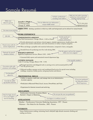 Sample Resumé
                                                                                                                     Make sure voice mail or answering
                                                                                       Include a professional-       machine has a short professional-
                                                                                       sounding email address          sounding outgoing message
    Make your
                             Jennnifer A. Wright
 objective generic                                            Do not abbreviate any information
                             123 Downey Street                                                                                        (777) 555-2222
                                                                    except middle initial
                             Chicago, IL 60606                                                                                     jwright@email.com

                             OBJECTIVE Seeking a position in which my skills and background can be utilized for mutual beneﬁt.
 List most recent job ﬁrst

                             WORK EXPERIENCE
     Job title
                             ADMINISTRATIVE ASSISTANT                                              Include month and
                                                                                                     year of the job,
                             Bona Fide Entertainment, Chicago, Illinois 11/03 to Present          company and location
                               • Provide administrative and advisory clerical support, schedule appointments, handle phone calls,
                                 prepare time-sensitive information, and work extensively on various computer programs.
Present tense verbs for
 current employment            • Write and design a pamphlet with statistical information, comparative charts, and graphs.

                               • Awarded bonus for producing error-free work during 2004.
                                                                                                    List the agency and not the company
Optional: list special       RESEARCH ASSISTANT                                                            where you were assigned
 awards or honors            AppleOne Employment Services, Illinois 12/02 - 10/03

                               • Generated daily reports and maintained research department logs.

                             CATERING MANAGER                                                                     Cite speciﬁc numbers
                             Grade A Catering, Chicago, Illinois 1/98 - 11/02

                               • Managed operations and delegated work at catering service and increased proﬁt by 20%.
 Use action verbs with           over the previous year.
consistent verb endings
                               • Delivered excellent customer service and coordinated food service for special events including
                                weddings, receptions, holiday parties, and group lunches and dinners.
      Use descriptive
        adjectives
                             PROFESSIONAL SKILLS
                                • Ability to organize, multi-task, and manage time in an Administrative
                                 Assistant capacity.                                                                              If you just graduated,
   Can also be called                                                                                                             list Education before
  QUALIFICATIONS
                                • Proﬁcient in Microsoft Word, Excel, Access, PowerPoint, and Visio.                                 Work Experience

                                • Experienced in Internet research and archiving.

                             EDUCATION
                                Northwestern University, Evanston, Illinois
 Only list high school          Bachelor’s Degree in Marketing                            Do not put the year you graduated
  if it is your highest
   level of schooling                                                         List degree or certiﬁcate earned
                             AFFILIATIONS
                              Member – Northwestern University Marketing Association, 1997 - Present
                              Volunteer – Hot Meals for the Homeless, 2002 - Present

                             INTERESTS
                                Enjoys Mediterranean cooking, swimming, beach volleyball, high-altitude mountain climbing and
                                reading non-ﬁction.
     4
 