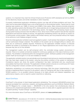 ®




                                                                                                                                                                            TM




systems, it is important they meet the Critical Infrastructure Protection (CIP) standards set forth by NERC
for the electricity industry and similar standards in other industries.

A properly implemented application whitelisting solution can help with all these problems and more. The
client and its associated whitelist have a very small footprint on the protected system. Typical size for most
desktop-type systems are 10MB of memory and 20MB of disk space. Many solutions provide protection
for older operating systems like Windows NT4, where patches are no longer being produced even though
vulnerabilities exist. As mentioned in the technology section, the largest CPU processing impact occurs
during system bootup and even then the effect is minor. Since most of these systems have all their required
applications and services started on bootup, the application whitelisting solution has almost no impact on
a continuously running system. Older systems with limited memory are now protected without the impact
of an antivirus or anti-malware program running.

Once the initial application whitelist is built and applied to system, it will maintain that endpoint configuration
until an authorized change is desired. The whitelist on the system can be changed without a reboot, and
there are no continuous updates required. Protection by the application whitelist solution is enforced
whether the system is connected to the network or not. Rogue applications and viruses simply won’t run
because they are not on the whitelist.

The management system can be self-contained within the controlled energy system environment if
required. There is no outside connectivity needed for continuous updates as in the case of antivirus or anti-
malware. The whitelist is maintained within the management system. Software updates to the management
system itself can be brought in on CD and installed as needed.

The application whitelist solution can periodically scan the endpoint and remove an unauthorized application
that may have been copied to the system, ensuring the pristine condition of the system is maintained.
Compliance reports can show the system configuration has been maintained and any unauthorized
executables that have been removed. The application whitelist solution ensures on a continuous 24/7 basis
that the configuration remains constant and the system is in compliance.

Application whitelisting is an evolving and maturing technology. With the proper implementation, it can
provide a heightened level of security on all systems, while not interfering with day-to-day operations. For
SCADA systems, it is an excellent solution because of its highly efficient anti-malware capabilities, low
performance impacts, and no need for system downtime or rebooting.


About CoreTrace

CoreTrace ® is the pioneer of client-based application whitelisting. The company’s BOUNCER product has
received accolades from customers, analysts, and leading publications such as InfoWorld, Network World,
and PC Magazine for a simple reason — BOUNCER is the only solution that simultaneously stops all
malicious and unauthorized applications while allowing users to easily add or upgrade approved ones via
its patent-pending “Trusted Change” capability.

For more information about CoreTrace or BOUNCER, please visit www.coretrace.com.



                                     www.coretrace.com  •  P  512-592-4100  •  F  512-592-4101  •  6500 River Place Boulevard, Building 2, Suite 105, Austin, Texas 78730
                                                                                                      6
© 2009 CoreTrace Corporation. Trademarks are the property of their respective owners. Rev. 20090505
 