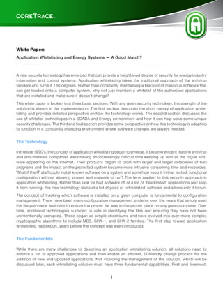 ®




                                                                                                                    TM




White Paper:
Application Whitelisting and Energy Systems — A Good Match?



A new security technology has emerged that can provide a heightened degree of security for energy industry
information and control systems. Application whitelisting takes the traditional approach of the antivirus
vendors and turns it 180 degrees. Rather than constantly maintaining a blacklist of malicious software that
can get loaded onto a computer system, why not just maintain a whitelist of the authorized applications
that are installed and make sure it doesn’t change?

This white paper is broken into three basic sections. With any given security technology, the strength of the
solution is always in the implementation. The first section describes the short history of application white-
listing and provides detailed perspective on how the technology works. The second section discusses the
use of whitelist technologies in a SCADA and Energy environment and how it can help solve some unique
security challenges. The third and final section provides some perspective on how this technology is adapting
to function in a constantly changing environment where software changes are always needed.


The Technology

In the late 1990’s, the concept of application whitelisting began to emerge. It became evident that the antivirus
and anti-malware companies were having an increasingly difficult time keeping up with all the rogue soft-
ware appearing on the Internet. Their products began to bloat with larger and larger databases of bad
programs and the impact on the protected system became more intrusive consuming time and resources.
What if the IT staff could install known software on a system and somehow keep it in that tested, functional
configuration without allowing viruses and malware to run? The term applied to this security approach is
application whitelisting. Rather than look for bad software off of a list of ‘blacklisted’ applications and stop
it from running, this new technology looks at a list of good or ‘whitelisted’ software and allows only it to run.

The concept of tracking which software is installed on a given computer is fundamental to configuration
management. There have been many configuration management systems over the years that simply used
the file pathname and date to ensure the proper file was in the proper place on any given computer. Over
time, additional technologies surfaced to aide in identifying the files and ensuring they have not been
unintentionally corrupted. These began as simple checksums and have evolved into ever more complex
cryptographic algorithms to include MD5, SHA-1, and SHA-2 families. The first step toward application
whitelisting had begun, years before the concept was even introduced.


The Fundamentals

While there are many challenges to designing an application whitelisting solution, all solutions need to
enforce a list of approved applications and then enable an efficient, IT-friendly change process for the
addition of new and updated applications. Not including the management of the solution, which will be
discussed later, each whitelisting solution must have three fundamental capabilities. First and foremost,


                                                       1
 