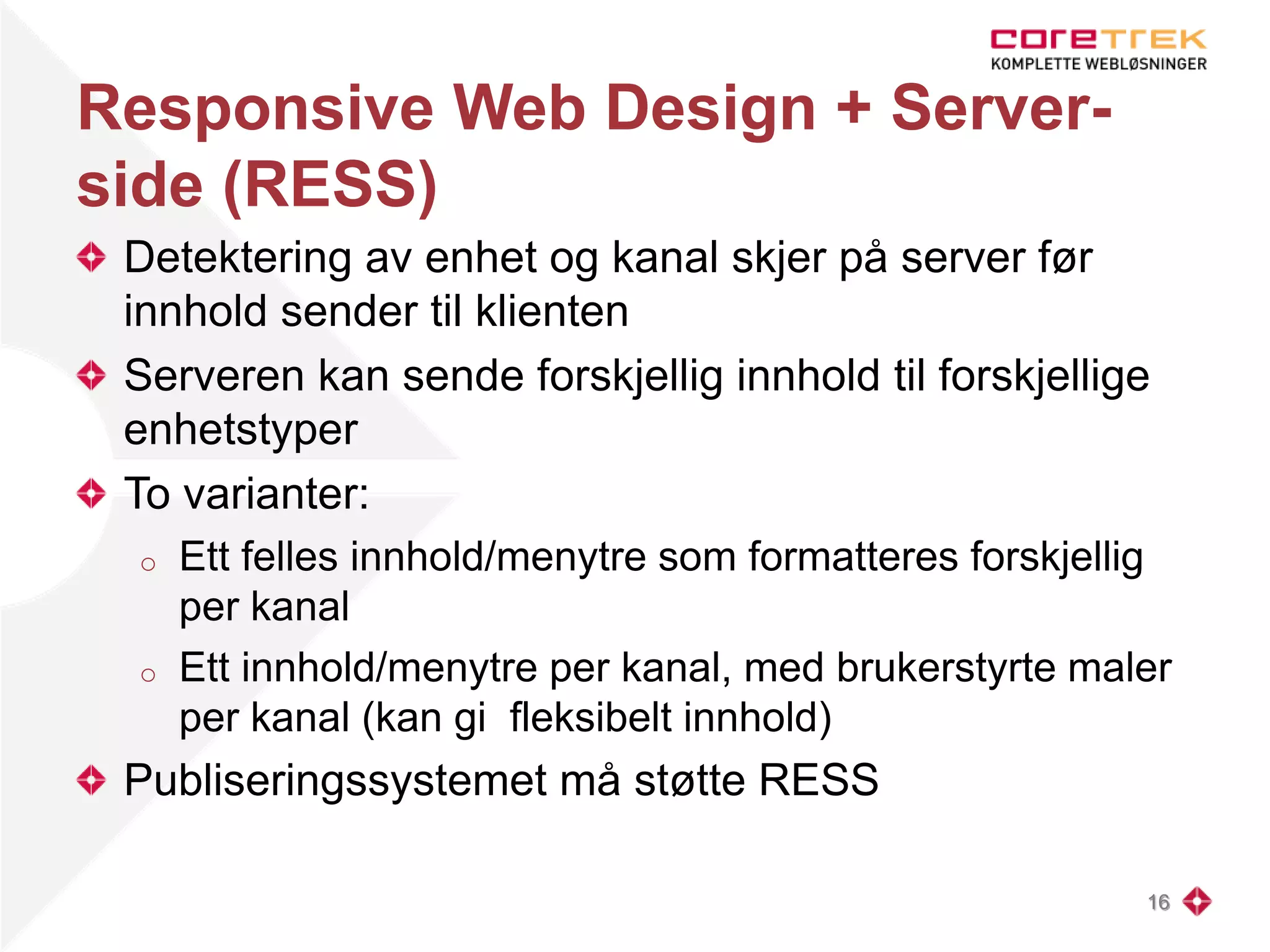 Responsive Web Design + Server-
side (RESS)
Detektering av enhet og kanal skjer på server før
innhold sender til klienten
Serveren kan sende forskjellig innhold til forskjellige
enhetstyper
To varianter:
o Ett felles innhold/menytre som formatteres forskjellig
per kanal
o Ett innhold/menytre per kanal, med brukerstyrte maler
per kanal (kan gi fleksibelt innhold)
Publiseringssystemet må støtte RESS
16
 
