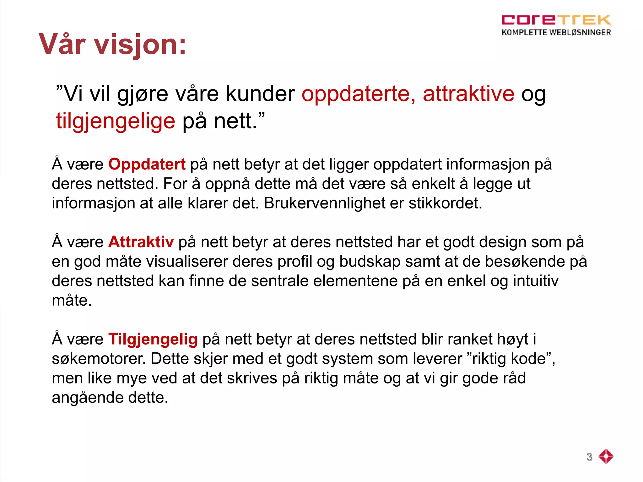 Vår visjon:
”Vi vil gjøre våre kunder oppdaterte, attraktive og
tilgjengelige på nett.”
3
Å være Oppdatert på nett betyr at det ligger oppdatert informasjon på
deres nettsted. For å oppnå dette må det være så enkelt å legge ut
informasjon at alle klarer det. Brukervennlighet er stikkordet.
Å være Attraktiv på nett betyr at deres nettsted har et godt design som på
en god måte visualiserer deres profil og budskap samt at de besøkende på
deres nettsted kan finne de sentrale elementene på en enkel og intuitiv
måte.
Å være Tilgjengelig på nett betyr at deres nettsted blir ranket høyt i
søkemotorer. Dette skjer med et godt system som leverer ”riktig kode”,
men like mye ved at det skrives på riktig måte og at vi gir gode råd
angående dette.
 