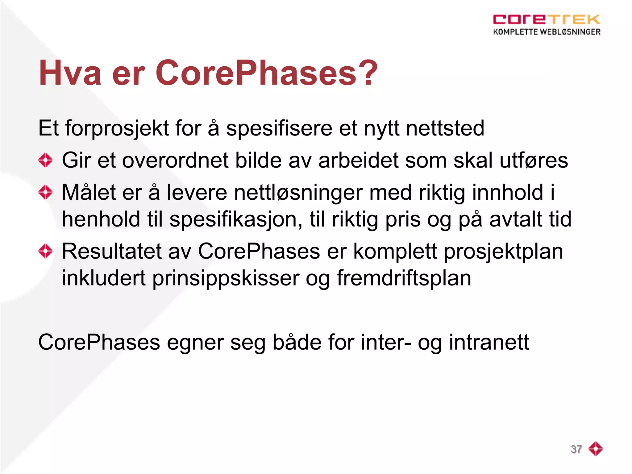 Hva er CorePhases?
Et forprosjekt for å spesifisere et nytt nettsted
Gir et overordnet bilde av arbeidet som skal utføres
Målet er å levere nettløsninger med riktig innhold i
henhold til spesifikasjon, til riktig pris og på avtalt tid
Resultatet av CorePhases er komplett prosjektplan
inkludert prinsippskisser og fremdriftsplan
CorePhases egner seg både for inter- og intranett
37
 