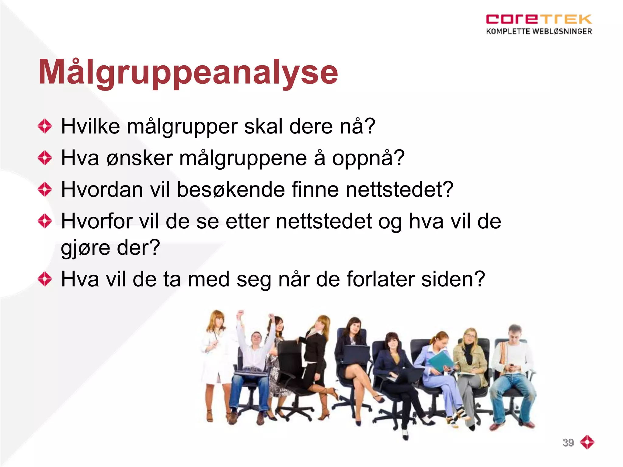 Målgruppeanalyse
Hvilke målgrupper skal dere nå?
Hva ønsker målgruppene å oppnå?
Hvordan vil besøkende finne nettstedet?
Hvorfor vil de se etter nettstedet og hva vil de
gjøre der?
Hva vil de ta med seg når de forlater siden?
39
 
