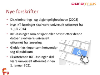 Nye forskrifter 
• Diskriminerings- og tilgjengelighetsloven (2008) 
• Nye IKT-løsninger skal være universelt utformet fra 
1. juli 2014 
• IKT-løsninger som er kjøpt eller bestilt etter denne 
datoen skal være universelt 
utformet fra lansering 
• Gjelder løsninger som henvender 
seg til publikum 
• Eksisterende IKT-løsninger skal 
være universelt utformet innen 
1. januar 2021 
 