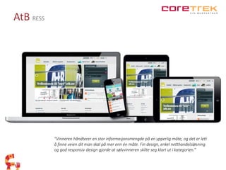 AtB RESS 
”Vinneren håndterer en stor informasjonsmengde på en ypperlig måte, og det er lett 
å finne veien dit man skal på mer enn én måte. Fin design, enkel netthandelsløsning 
og god responsiv design gjorde at sølvvinneren skilte seg klart ut i kategorien.” 
 