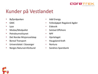 Kunder på Vestlandet 
• Byfjordparken 
• GMC 
• Lyse 
• Medox/Medpallet 
• Petroleumstilsynet 
• Det Norske Misjonsselskap 
• Boreal Transport 
• Universitetet i Stavanger 
• Norges Naturvernforbund 
• Add Energy 
• Felleskjøpet Rogaland Agder 
• Eidesvik 
• Solstad Offshore 
• NPF 
• Hjertelaget 
• Haugaland Kraft 
• Nortura 
• Sandnes Sparebank 
 