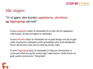 Vår visjon: 
”Vi vil gjøre våre kunder oppdaterte, attraktive 
og tilgjengelige på nett” 
Å være Oppdatert betyr at nettstedet til en hver tid har oppdatert 
informasjon. Brukervennlighet er stikkordet. 
Å være Attraktiv betyr at nettstedet har et godt design som på en god 
måte visualiserer selskapets profil og budskap samt at de besøkende 
finner det de leter etter på en enkel og intuitiv måte. 
Å være Tilgjengelig betyr at nettstedet er tilpasset alle kanaler, er 
universelt utformet og blir ranket høyt i søkemotorer. Dette krever et 
godt system som leverer ”riktig kode”. 
 