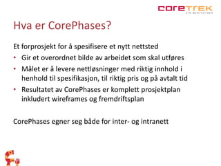 Hva er CorePhases? 
Et forprosjekt for å spesifisere et nytt nettsted 
• Gir et overordnet bilde av arbeidet som skal utføres 
• Målet er å levere nettløsninger med riktig innhold i 
henhold til spesifikasjon, til riktig pris og på avtalt tid 
• Resultatet av CorePhases er komplett prosjektplan 
inkludert wireframes og fremdriftsplan 
CorePhases egner seg både for inter- og intranett 
 