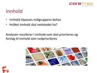 Innhold 
• Innhold tilpasses målgruppens behov 
• Hvilket innhold skal nettstedet ha? 
Analysen resulterer i innhold som skal prioriteres og 
forslag til innhold som nedprioriteres 
 