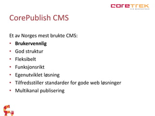 CorePublish CMS 
Et av Norges mest brukte CMS: 
• Brukervennlig 
• God struktur 
• Fleksibelt 
• Funksjonsrikt 
• Egenutviklet løsning 
• Tilfredsstiller standarder for gode web løsninger 
• Multikanal publisering 
 