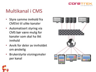 Multikanal i CMS 
• Styre samme innhold fra 
CMS’et til ulike kanaler 
• Automatisert styring via 
CMS bør være mulig for 
kanaler som skal ha likt 
innhold 
• Avvik for deler av innholdet 
om ønskelig 
• Brukerstyrte visningsmaler 
per kanal 
 