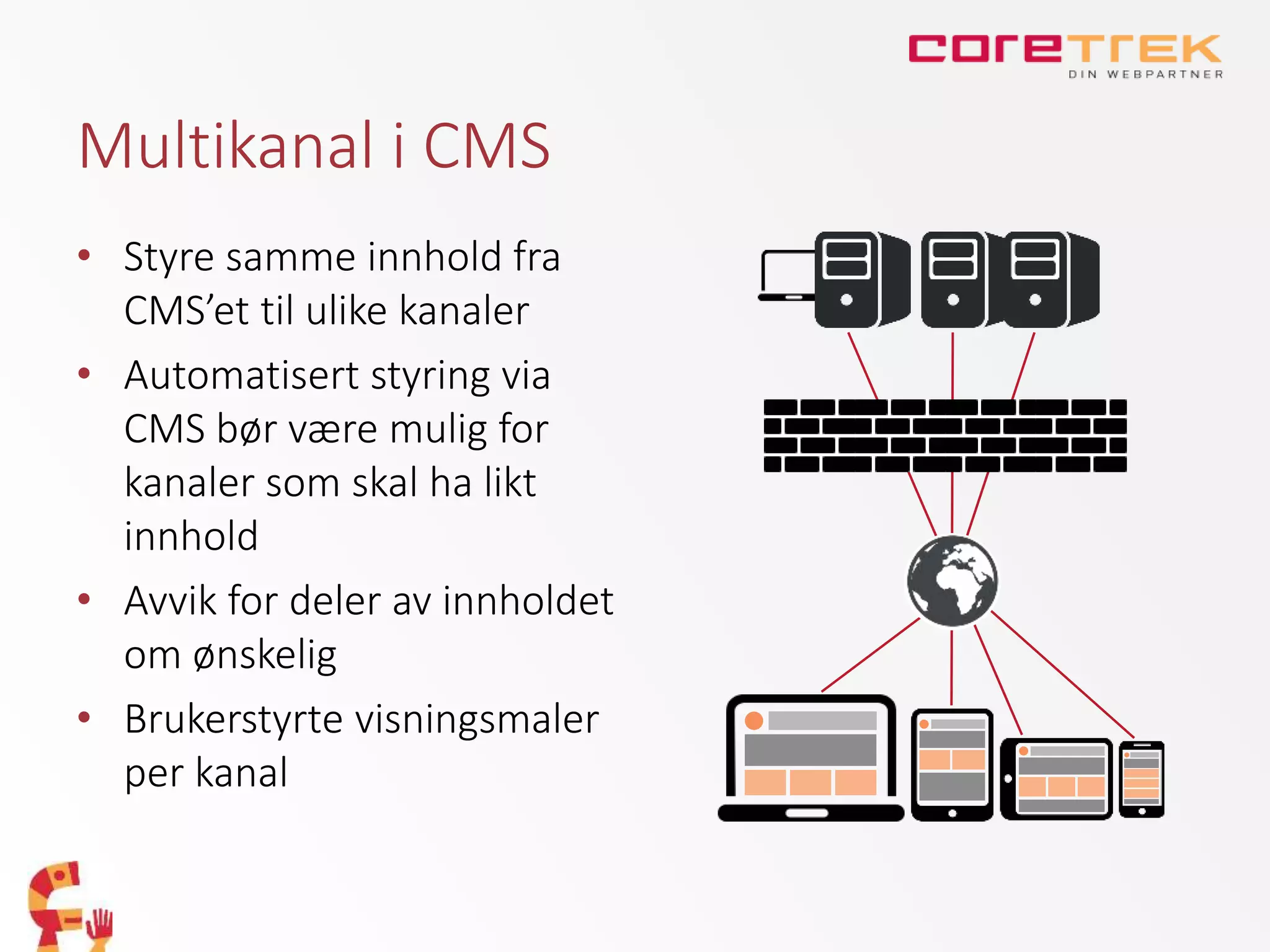 Multikanal i CMS
• Styre samme innhold fra
CMS’et til ulike kanaler
• Automatisert styring via
CMS bør være mulig for
kanaler som skal ha likt
innhold
• Avvik for deler av innholdet
om ønskelig
• Brukerstyrte visningsmaler
per kanal
 