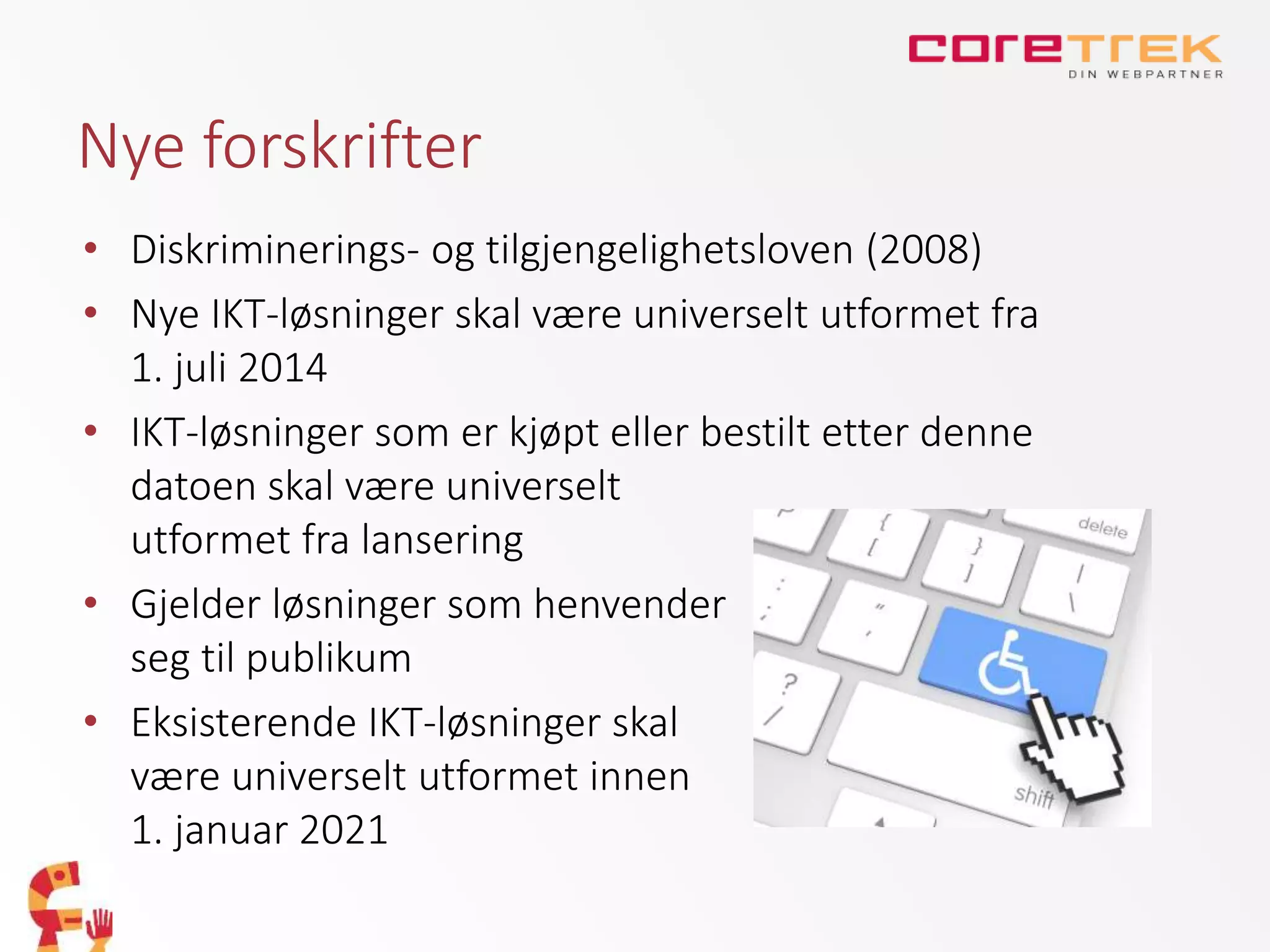Nye forskrifter
• Diskriminerings- og tilgjengelighetsloven (2008)
• Nye IKT-løsninger skal være universelt utformet fra
1. juli 2014
• IKT-løsninger som er kjøpt eller bestilt etter denne
datoen skal være universelt
utformet fra lansering
• Gjelder løsninger som henvender
seg til publikum
• Eksisterende IKT-løsninger skal
være universelt utformet innen
1. januar 2021
 