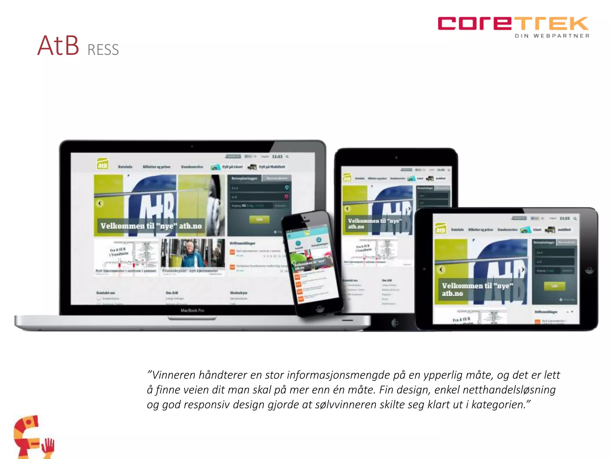 AtB RESS
”Vinneren håndterer en stor informasjonsmengde på en ypperlig måte, og det er lett
å finne veien dit man skal på mer enn én måte. Fin design, enkel netthandelsløsning
og god responsiv design gjorde at sølvvinneren skilte seg klart ut i kategorien.”
 