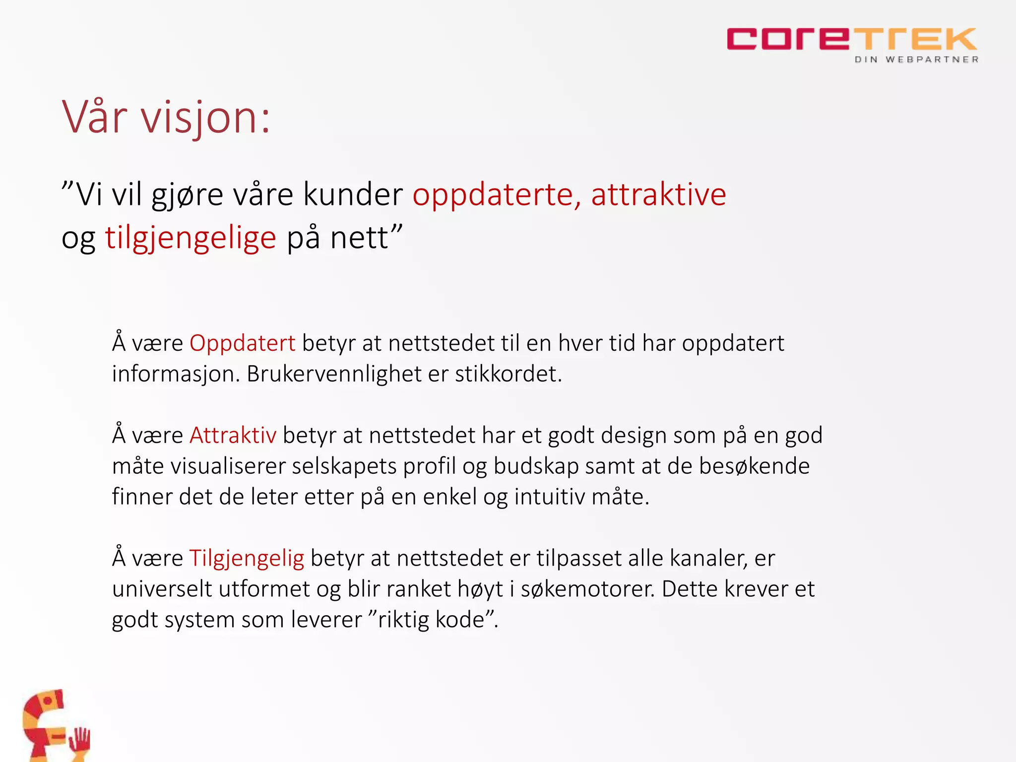 Vår visjon:
”Vi vil gjøre våre kunder oppdaterte, attraktive
og tilgjengelige på nett”
Å være Oppdatert betyr at nettstedet til en hver tid har oppdatert
informasjon. Brukervennlighet er stikkordet.
Å være Attraktiv betyr at nettstedet har et godt design som på en god
måte visualiserer selskapets profil og budskap samt at de besøkende
finner det de leter etter på en enkel og intuitiv måte.
Å være Tilgjengelig betyr at nettstedet er tilpasset alle kanaler, er
universelt utformet og blir ranket høyt i søkemotorer. Dette krever et
godt system som leverer ”riktig kode”.
 