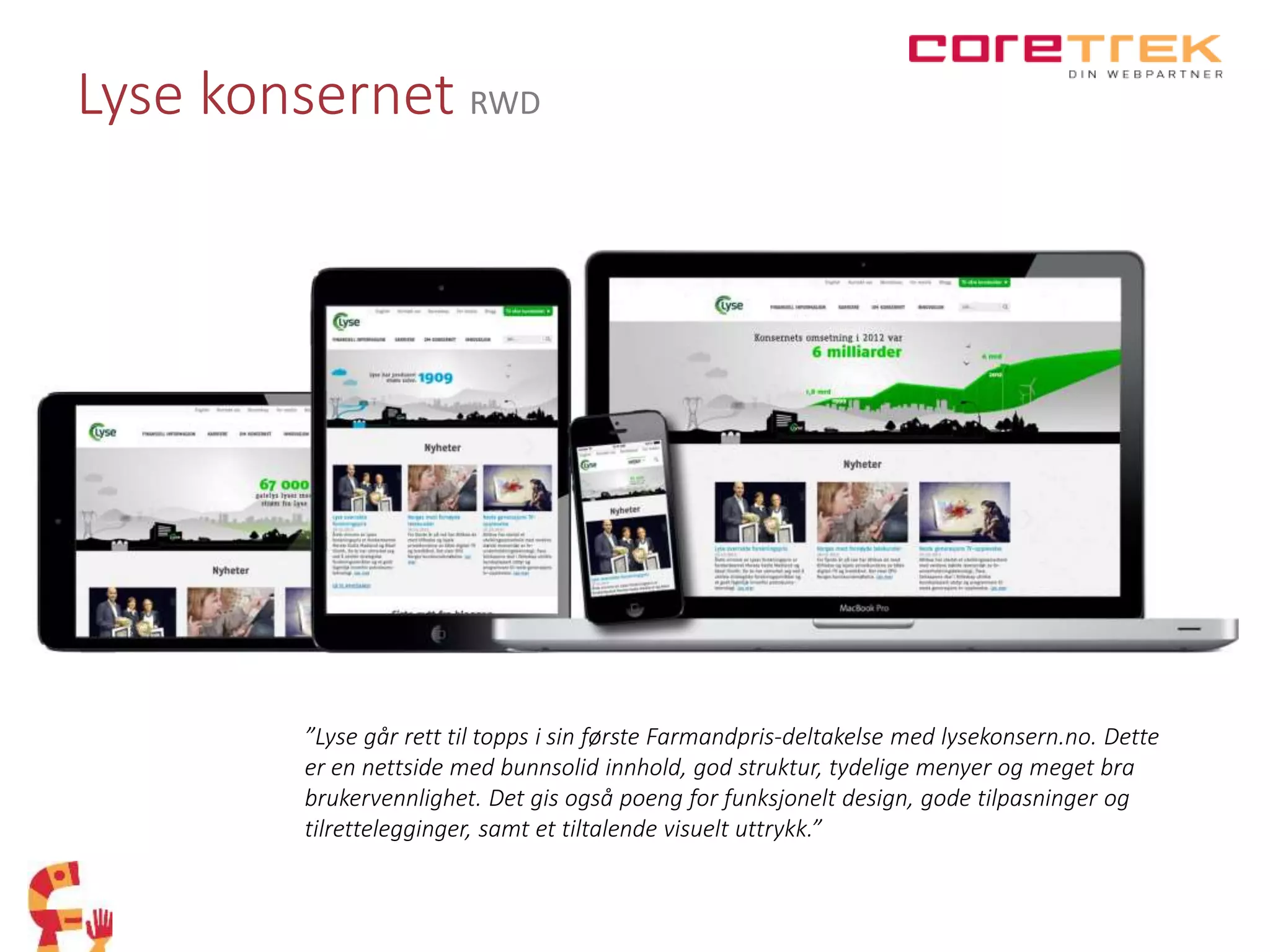 Lyse konsernet RWD
”Lyse går rett til topps i sin første Farmandpris-deltakelse med lysekonsern.no. Dette
er en nettside med bunnsolid innhold, god struktur, tydelige menyer og meget bra
brukervennlighet. Det gis også poeng for funksjonelt design, gode tilpasninger og
tilrettelegginger, samt et tiltalende visuelt uttrykk.”
 