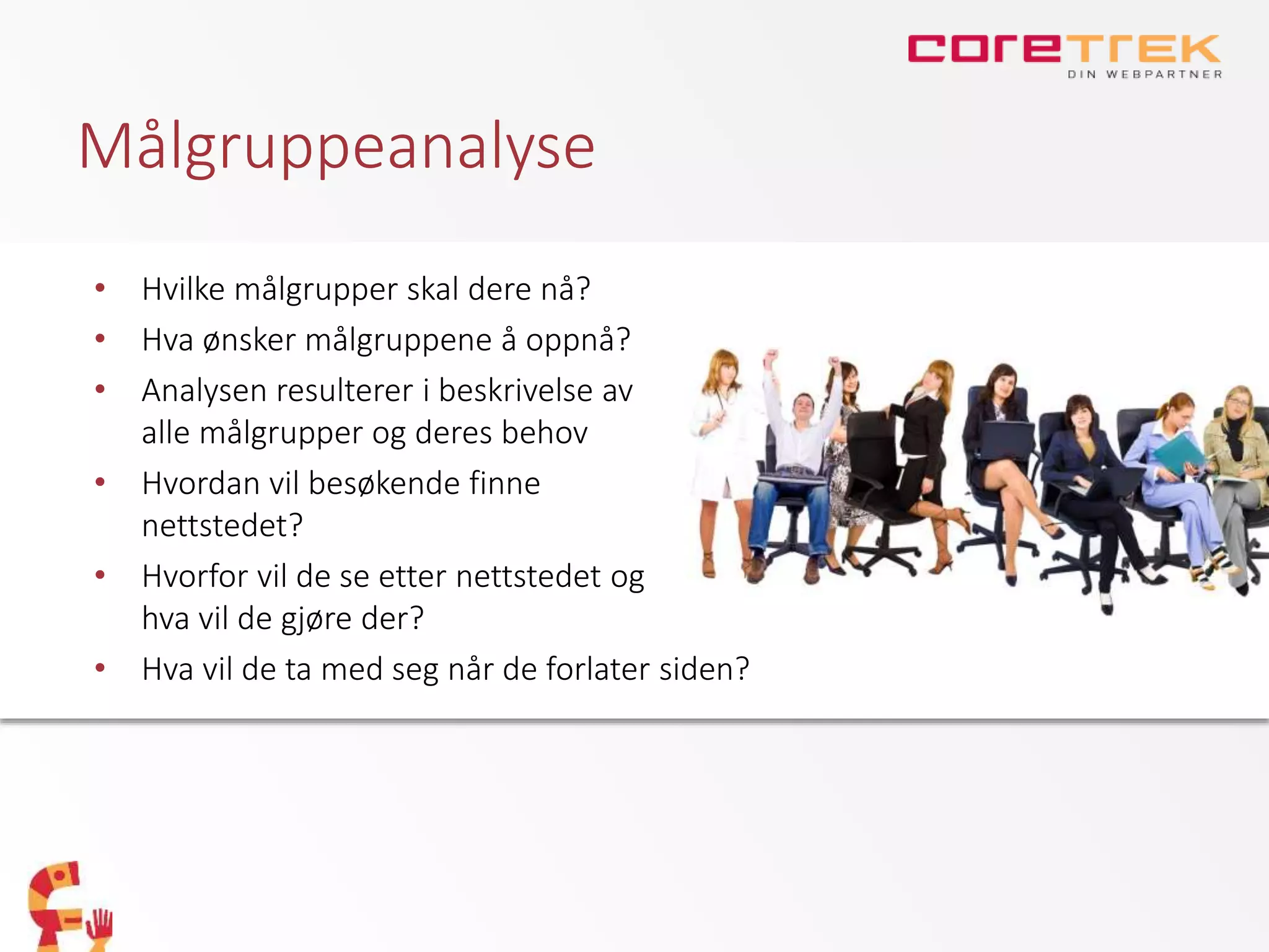Målgruppeanalyse
• Hvilke målgrupper skal dere nå?
• Hva ønsker målgruppene å oppnå?
• Analysen resulterer i beskrivelse av
alle målgrupper og deres behov
• Hvordan vil besøkende finne
nettstedet?
• Hvorfor vil de se etter nettstedet og
hva vil de gjøre der?
• Hva vil de ta med seg når de forlater siden?
 