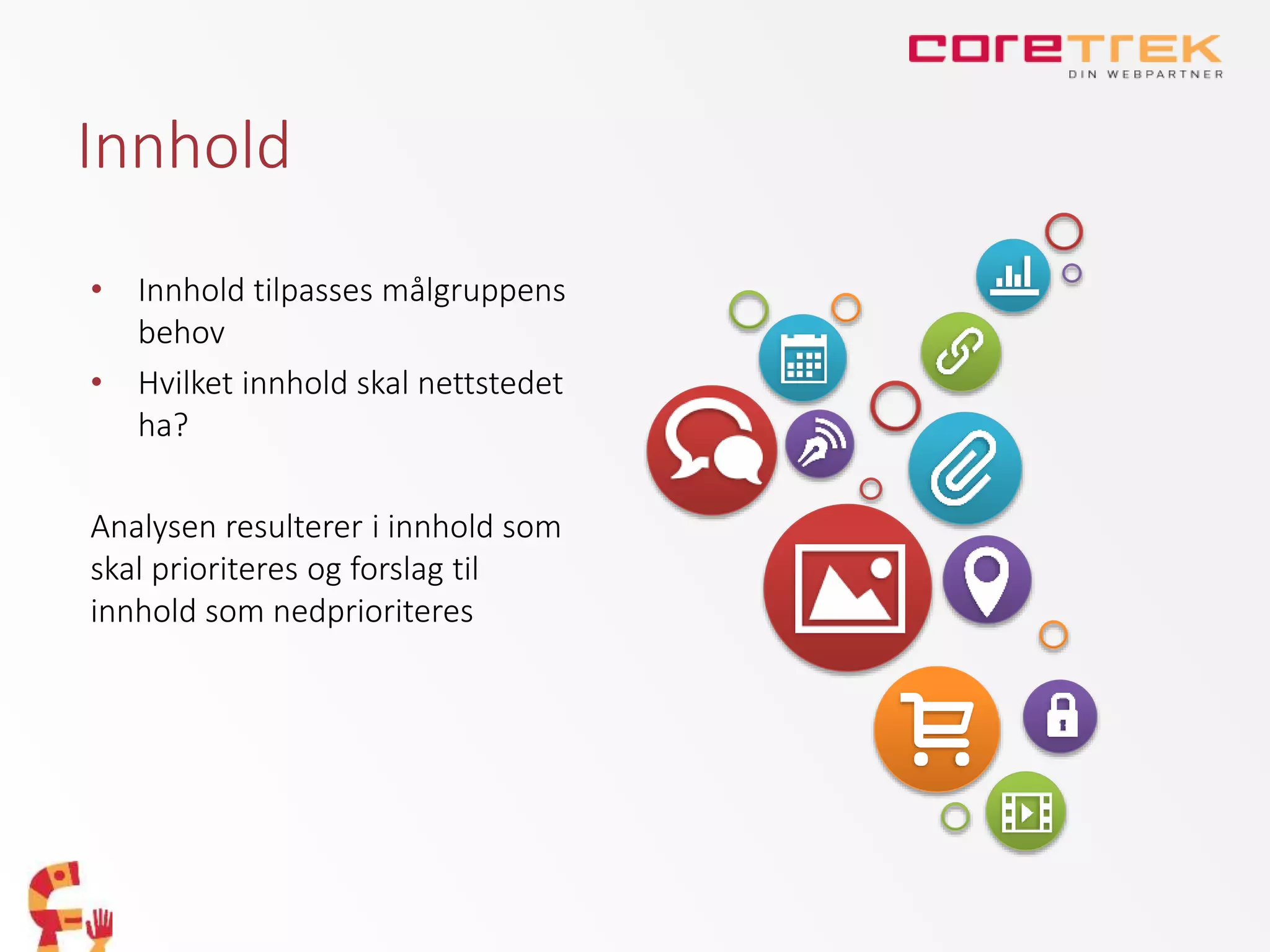 Innhold
• Innhold tilpasses målgruppens
behov
• Hvilket innhold skal nettstedet
ha?
Analysen resulterer i innhold som
skal prioriteres og forslag til
innhold som nedprioriteres
 