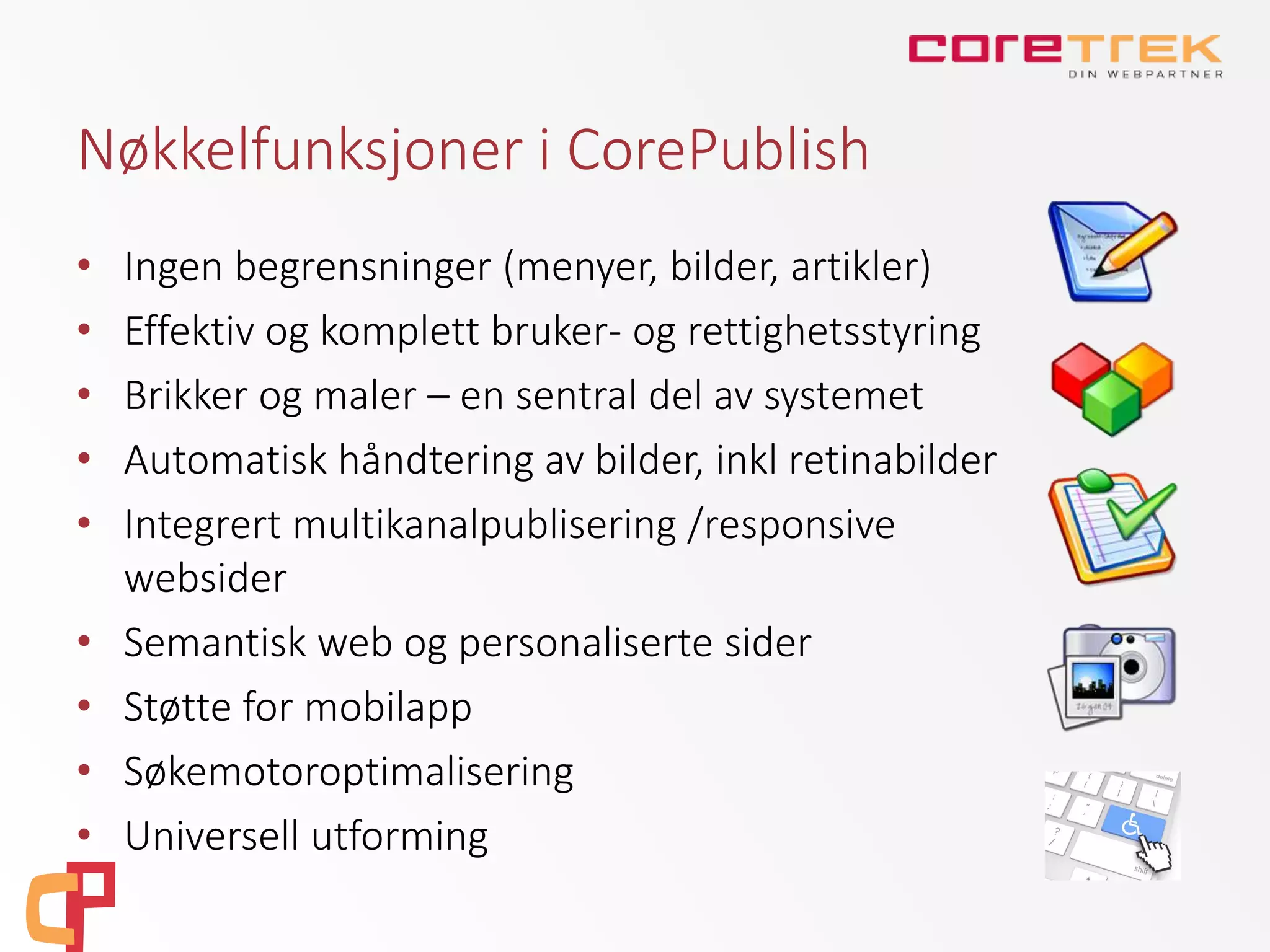 Nøkkelfunksjoner i CorePublish
• Ingen begrensninger (menyer, bilder, artikler)
• Effektiv og komplett bruker- og rettighetsstyring
• Brikker og maler – en sentral del av systemet
• Automatisk håndtering av bilder, inkl retinabilder
• Integrert multikanalpublisering /responsive
websider
• Semantisk web og personaliserte sider
• Støtte for mobilapp
• Søkemotoroptimalisering
• Universell utforming
 