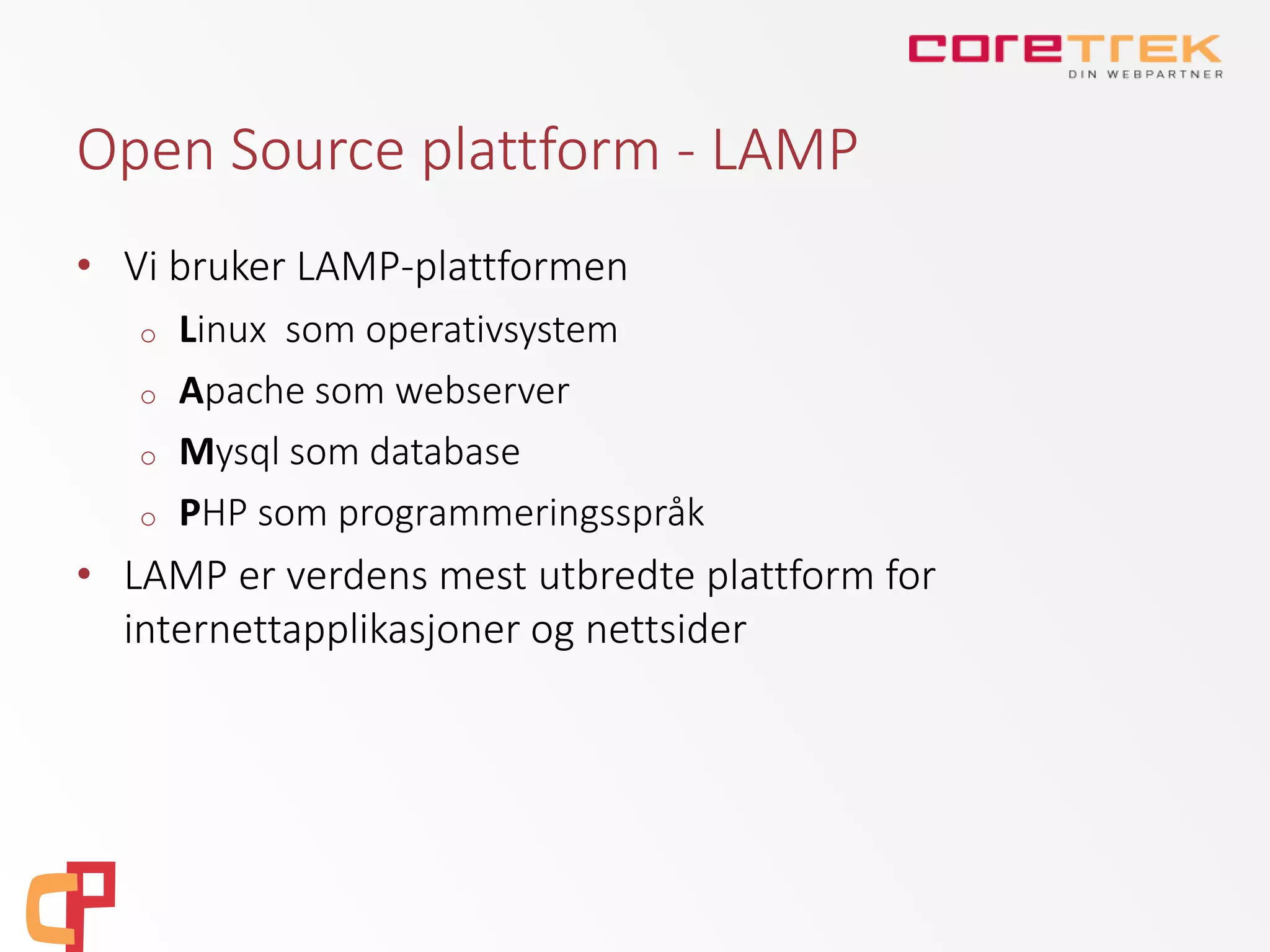 Open Source plattform - LAMP
• Vi bruker LAMP-plattformen
o Linux som operativsystem
o Apache som webserver
o Mysql som database
o PHP som programmeringsspråk
• LAMP er verdens mest utbredte plattform for
internettapplikasjoner og nettsider
 