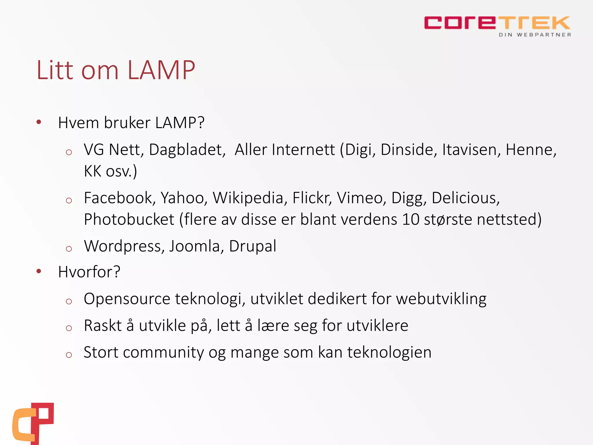 Litt om LAMP
• Hvem bruker LAMP?
o VG Nett, Dagbladet, Aller Internett (Digi, Dinside, Itavisen, Henne,
KK osv.)
o Facebook, Yahoo, Wikipedia, Flickr, Vimeo, Digg, Delicious,
Photobucket (flere av disse er blant verdens 10 største nettsted)
o Wordpress, Joomla, Drupal
• Hvorfor?
o Opensource teknologi, utviklet dedikert for webutvikling
o Raskt å utvikle på, lett å lære seg for utviklere
o Stort community og mange som kan teknologien
 