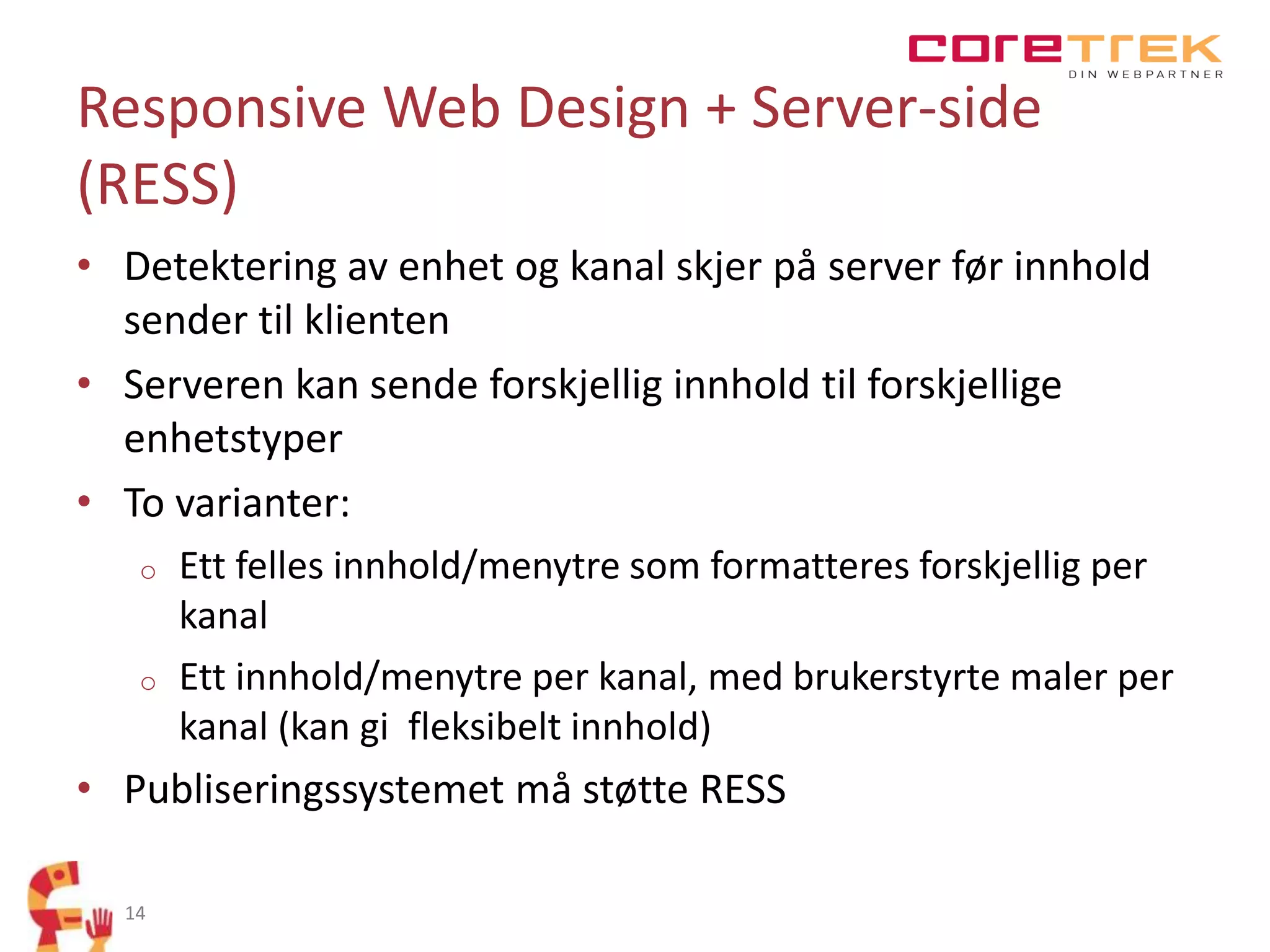 Responsive Web Design + Server-side
(RESS)
• Detektering av enhet og kanal skjer på server før innhold
sender til klienten
• Serveren kan sende forskjellig innhold til forskjellige
enhetstyper
• To varianter:
o

o

Ett felles innhold/menytre som formatteres forskjellig per
kanal
Ett innhold/menytre per kanal, med brukerstyrte maler per
kanal (kan gi fleksibelt innhold)

• Publiseringssystemet må støtte RESS
14

 