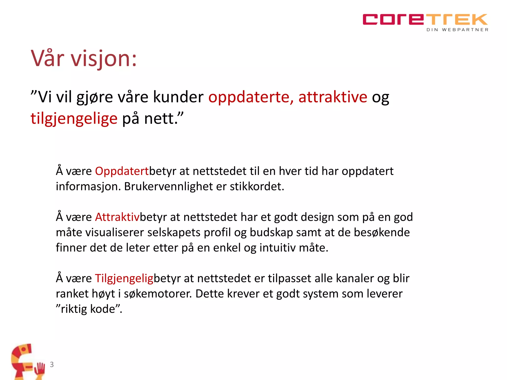 Vår visjon:
”Vi vil gjøre våre kunder oppdaterte, attraktive og
tilgjengelige på nett.”
Å være Oppdatertbetyr at nettstedet til en hver tid har oppdatert
informasjon. Brukervennlighet er stikkordet.
Å være Attraktivbetyr at nettstedet har et godt design som på en god
måte visualiserer selskapets profil og budskap samt at de besøkende
finner det de leter etter på en enkel og intuitiv måte.

Å være Tilgjengeligbetyr at nettstedet er tilpasset alle kanaler og blir
ranket høyt i søkemotorer. Dette krever et godt system som leverer
”riktig kode”.

3

 