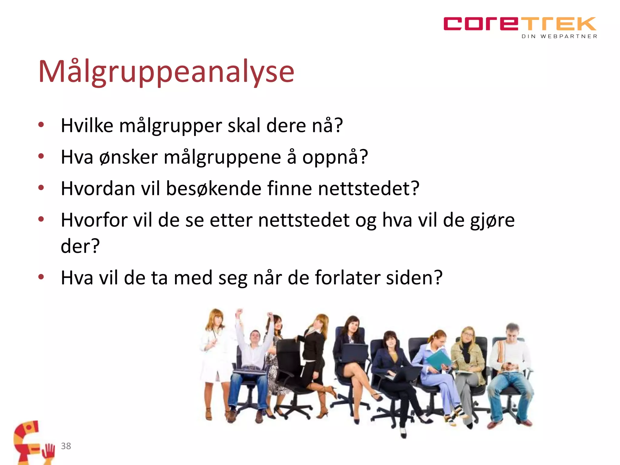 Målgruppeanalyse
•
•
•
•

Hvilke målgrupper skal dere nå?
Hva ønsker målgruppene å oppnå?
Hvordan vil besøkende finne nettstedet?
Hvorfor vil de se etter nettstedet og hva vil de gjøre
der?
• Hva vil de ta med seg når de forlater siden?

38

 