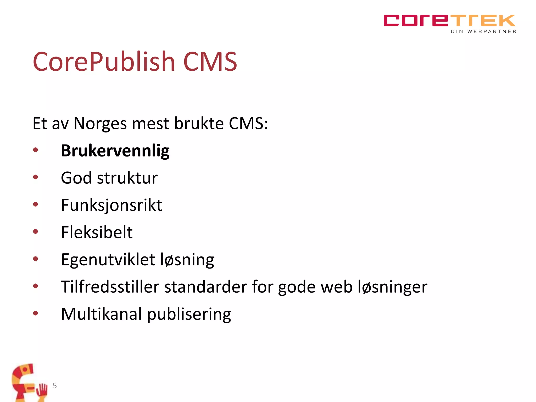 CorePublish CMS
Et av Norges mest brukte CMS:
• Brukervennlig
• God struktur
• Funksjonsrikt
• Fleksibelt
• Egenutviklet løsning
• Tilfredsstiller standarder for gode web løsninger
• Multikanal publisering

5

 