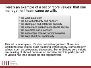 Here’s an example of a set of “core values” that one
management team came up with:
This list is incomplete. It’s also not well-organized. Some are
legitimate core values, such as acting with integrity. Some are key
values, such as celebrating successes. Some obvious core values
are missing. It should come as no surprise that this particular set
of values had little impact on this organization.
• We work as a team
• We act with integrity and honesty
• We champion and celebrate diversity
• We expect and support exceptional service
• We celebrate our successes
• We encourage creativity and innovation
• We care about our community
 