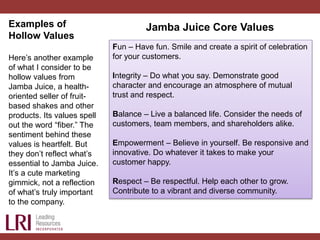 Examples of
Hollow Values
Here’s another example
of what I consider to be
hollow values from
Jamba Juice, a health-
oriented seller of fruit-
based shakes and other
products. Its values spell
out the word “fiber.” The
sentiment behind these
values is heartfelt. But
they don’t reflect what’s
essential to Jamba Juice.
It’s a cute marketing
gimmick, not a reflection
of what’s truly important
to the company.
Fun – Have fun. Smile and create a spirit of celebration
for your customers.
Integrity – Do what you say. Demonstrate good
character and encourage an atmosphere of mutual
trust and respect.
Balance – Live a balanced life. Consider the needs of
customers, team members, and shareholders alike.
Empowerment – Believe in yourself. Be responsive and
innovative. Do whatever it takes to make your
customer happy.
Respect – Be respectful. Help each other to grow.
Contribute to a vibrant and diverse community.
Jamba Juice Core Values
 